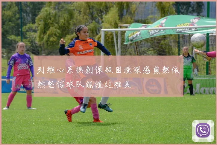 列维心系热刺保级困境深感煎熬依然坚信球队能渡过难关