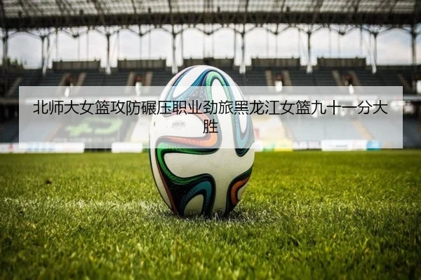 北师大女篮攻防碾压职业劲旅黑龙江女篮九十一分大胜