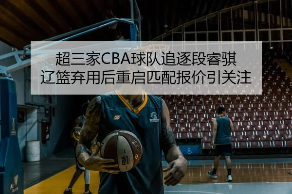 超三家CBA球队追逐段睿骐 辽篮弃用后重启匹配报价引关注